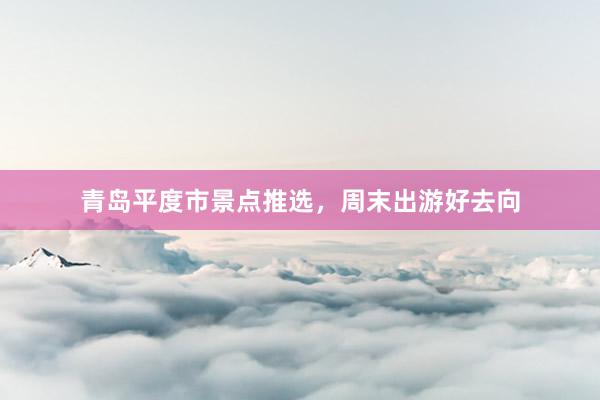 青岛平度市景点推选，周末出游好去向
